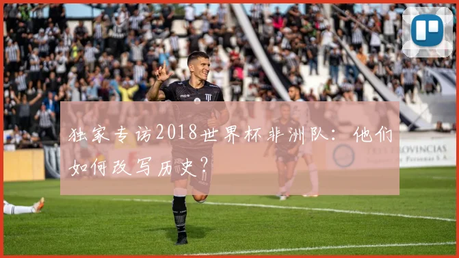 独家专访2018世界杯非洲队：他们如何改写历史？