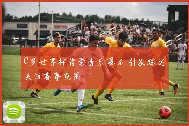 C罗世界杯背景音乐曝光 引发球迷关注赛事氛围