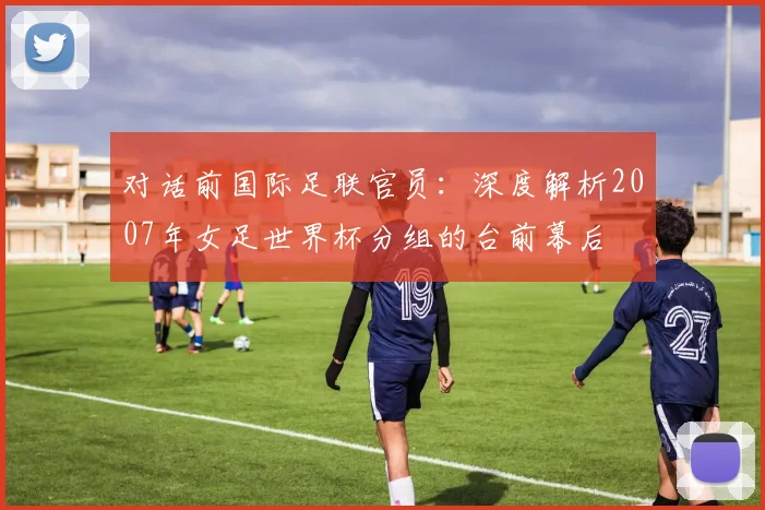 对话前国际足联官员：深度解析2007年女足世界杯分组的台前幕后