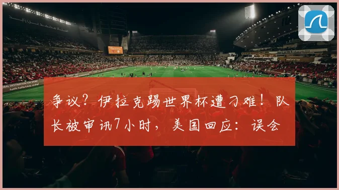 争议？伊拉克踢世界杯遭刁难！队长被审讯7小时，美国回应：误会
