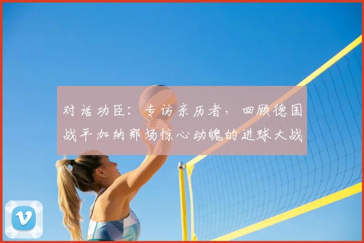 对话功臣：专访亲历者，回顾德国战平加纳那场惊心动魄的进球大战