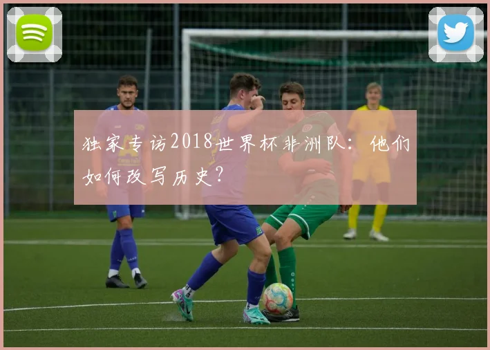 独家专访2018世界杯非洲队:他们如何改写历史?