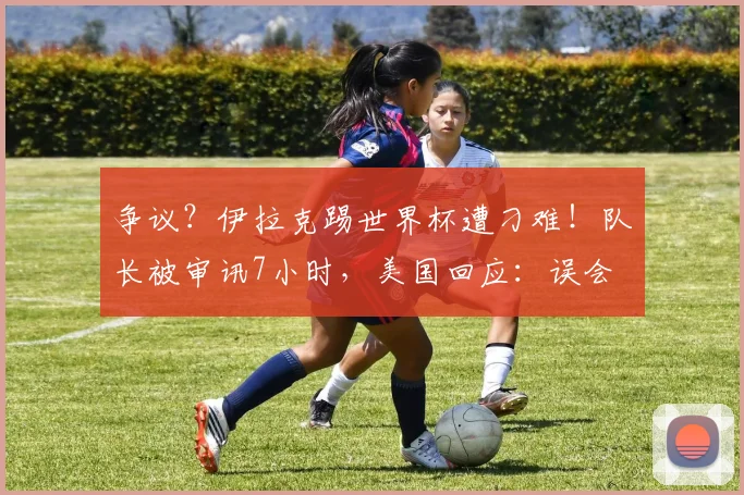 争议?伊拉克踢世界杯遭刁难!队长被审讯7小时,美国回应:误会