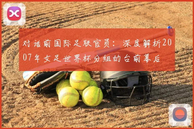 对话前国际足联官员:深度解析2007年女足世界杯分组的台前幕后